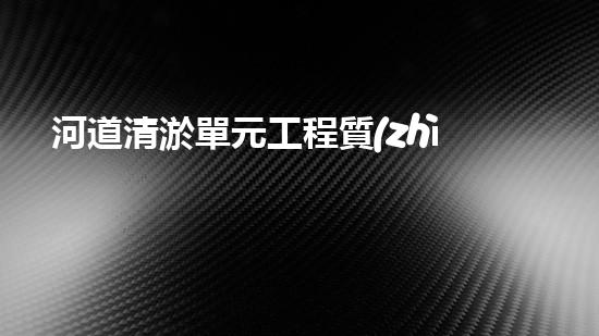河道清淤單元工程質(zhì)量評(píng)定表清淤工程的秘密揭示！如何提升施工效率與安全性？